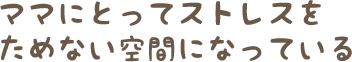 ママにとってストレスをためない空間になっている